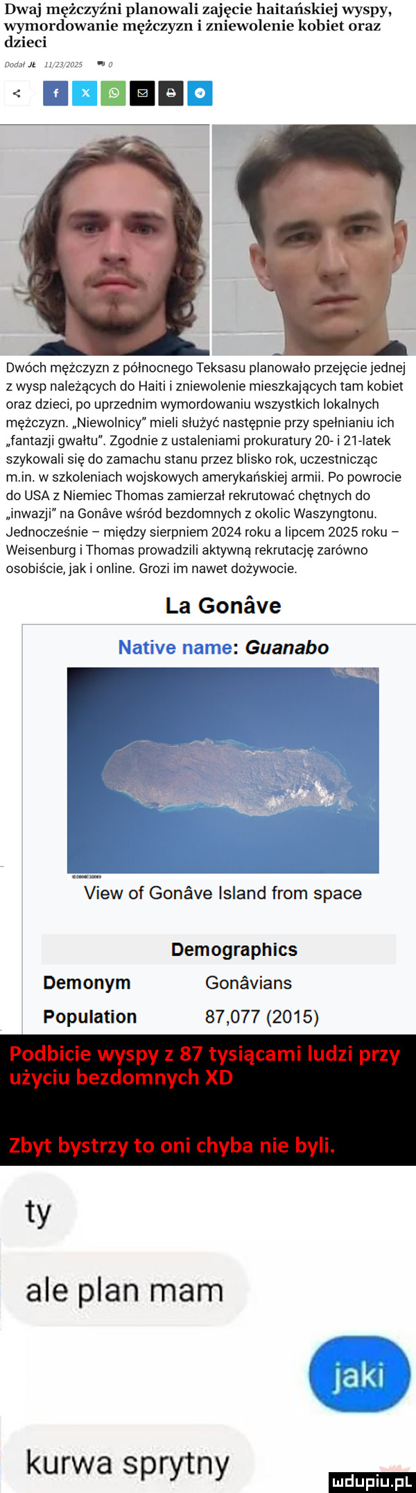 dwaj mężczyźni planowali zajęcie haitańskiej wyspy wymordowanie mężczyzn i zniewolenie kobiet oraz dzieci dao ch mężczyzn z polnocnego teksasu planowalo przejęcie jednej z wysp należących do haiti i zniewolenie mleszkajacych tam kobiet oraz dzieci po uprzednim wymordowaniu wszystkich lokalnych mezczyzny niewolnicy mieli sluzyć następnie przy spełnianiu ich fantazji gwaltu c zgodnie z ustaleniami prokuratury    i    latek szykowali się do zamachu stanu przez blisko rok uczestnicząc m in. w szkoleniach wojskowych amerykanskiej armil. po powrocie do usa z niemiec thomas zamierzal rekrutować chętnych do lnwazji na gonave wśród bezdomnych z okolic waszyngtonu jednoczesnle między sierpniem      roku a lipcem      roku weisenburg i thomas prowadzili aktywną rekrutację zarówno osobiście jak i online. growl im nawet dożywocie. la gonave guanako view of gonśve island from srace demographics dem onym gonavians population             ty ale plan mam kurwa sprytny
