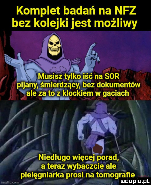komplet badań na nfz bez kolejki jest możliwy w i mii ﬂ musisz tylko lać na sor pijany śmierdzący bez dokumentów v dale za to i k lockiem w gaciach u niedługo więcej porad x a teraz wybaczcie ale e pielęgniarka prosi na tomografi u lu iu. l