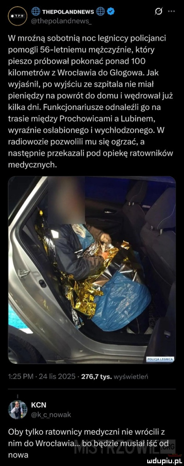 thepolandnews g xąrthcpolandncws w mroźną sobotnią noc legniccy policjanci pomogli    ietniemu mężczyźnie który pieszo próbował pokonać ponad     kilometrów z wroclawia do głogowa. jak wyjaśnił po wyjściu ze szpitala nie mial pieniędzy na powrót do domu i wędrowal już kilka dni. funkcjonariusze odnaleźli go na trasie między prochowicami a lubinem wyraźnie oslabionego i wychlodzonego. w radiowozie pozwolili mu się ogrzać a następnie przekazali pod opiekę ratowników medycznych.      pm    lis           tys. wyświetlen kan kfcźnowa k oby tylko ratownicy medyczni nie wrócili z nim do wroclawia. bo będzie musiał iść od nowa mduplu pl