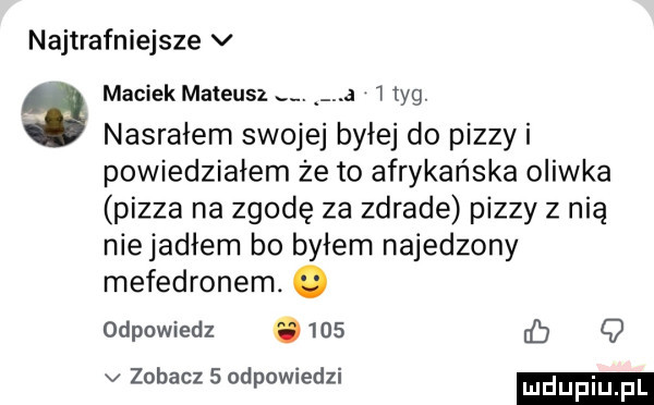 najtrafniejsze v maciek mateusz. a   tag nasrałem swojej byłej do pizzy i powiedziałem że to afrykańska oliwka pizza na zgodę za zdrade pizzy z nią niejadłem bo byłem najedzony mefedronem. abakankami odpowiedz.     b   v zobacz   odpowiedzi udupiu pl