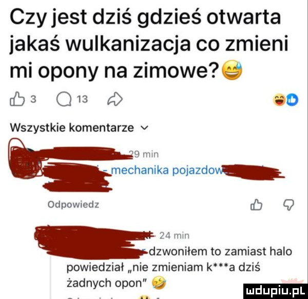 czyjest dziś gdzieś otwarta jakaś wulkanizacja co zmieni mi opony na zimowe   db   q    a oo wszystkie komentarze v   mm wdam pojazdow odpowiedz q za mm dzwoniłem to zamiast halo powiedział nie zmieniam k a dziś żadnych opon