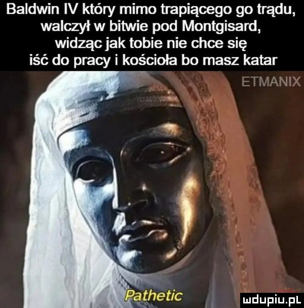 baldwin iv który mimo trapiącego go trądu walczył w bitwie pod montgisard widząc jak tobie nie chce się iść do pracy i kościoła bo masz katar