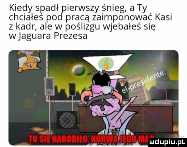 kiedy spadłcrierwśzy snieg a ty chciałeś po pracą za mponować kasi z kadr ale w poślizgu wjebałeś s ę wjaguara prezesa