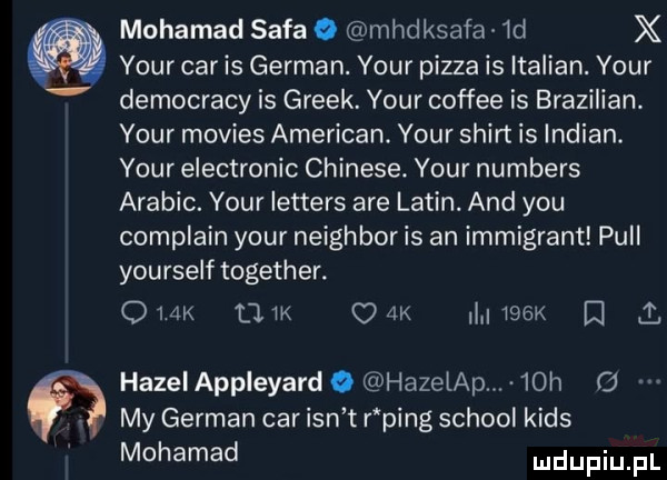 mohamed sofa o mhdksafa id x your car is german. your pizza is italian. your democracy is greek. your coffee is brozilian. your movies american. your shirt is indian. your electronic chinese. your numbers arabic. your letters are lalin. and y-u complain your neighbor is an immigrant pull yourself together. ork tam ork    k d i hazeiappleyard. hazelap.   h   my german car ian t r ping scholl kies mohamed