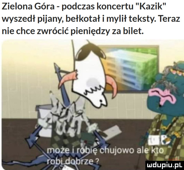 zielona góra podczas koncertu kazik wyszedł pijany bełkotał i mylił teksty. teraz nie chce zwrócić pieniędzy za bilet. może ruble chu  wo ale na rodeqbrze   ludupiu. pl