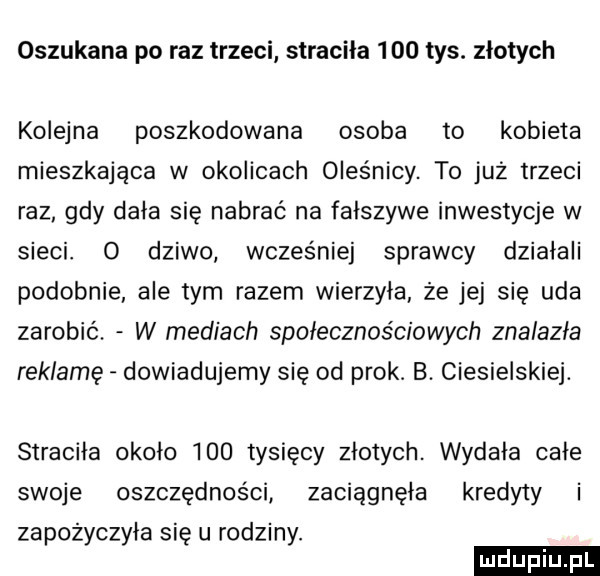 oszukana po raz trzeci stracila     tys. złotych kolejna poszkodowana osoba to kobieta mieszkająca w okolicach oleśnicy. to już trzeci raz gdy dała się nabrać na fałszywe inwestycje w sieci. o dziwo wczesniej sprawcy działali podobnie ale tym razem wierzyła że jej się uda zarobić. w mediach społecznościowych znalazła reklamę dowiadujemy się od pryk. b. ciesielskie. straciła około     tysięcy złotych. wydaja cale swoje oszczędności zaciągnęła kredyty i zapożyczyła się u rodziny