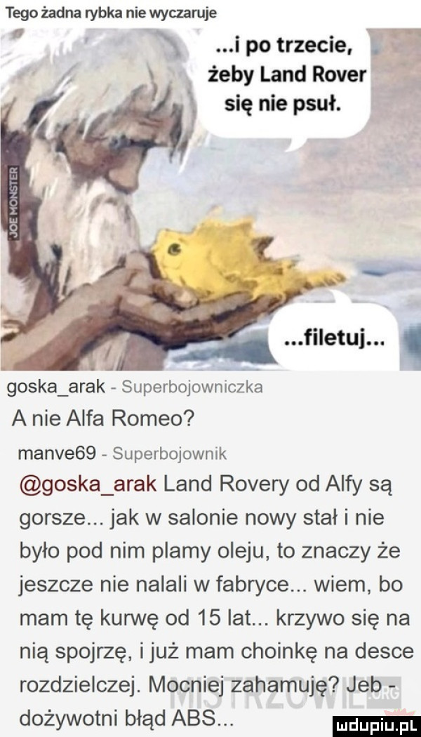 tego żadna rybka nie wyczaruje ipo trzecie g. żeby land rover się nie psuł. abakankami filetui. l goska arak superbqowniozka a nie alfa romeo mance   superbojownik goska arak land rovery od alfy są gorsze. jak w salonie nowy stał i nie było pod nim plamy oleju to znaczy że jeszcze nie nalali w fabryce. wiem bo mam tę kurwe od    lat. krzywo się na nią spojrzę iluż mam choinkę na desce rozdzielczej. mocniej zahamuje jeb dożywotni błąd abs