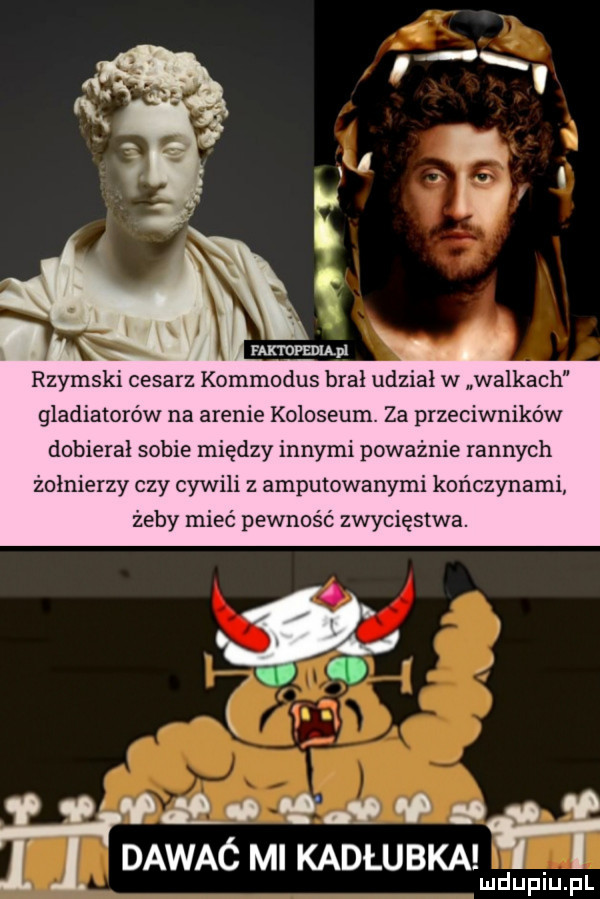 nux rumu rzymski cesarz kommodus brał udział w walkach gladiatorów na arenie koloseum za przeciwników dobierał sobie między innymi poważnie rannych żołnierzy czy cywili z amputowanymi kończynami żeby mieć pewność zwycięstwa. val p q. ap dawać ml kadlubka