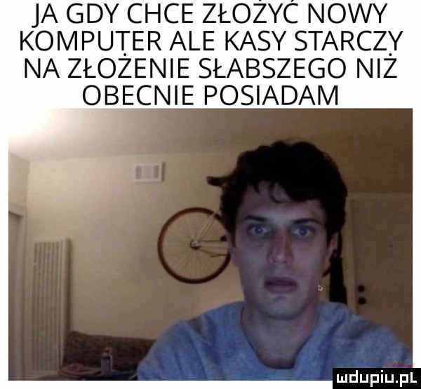 ja gdy chce złozyc nowy komputer ale kasy starczy na złożenie słabszego niż obecnie posiadam