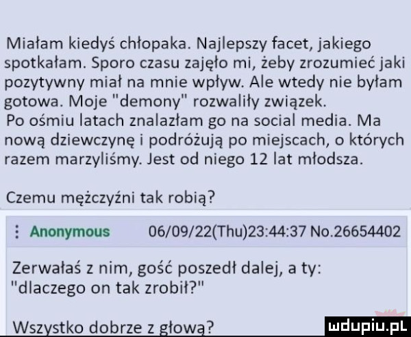 miałam kiedyś chłopaka. najlepszy facet jakiego spotkałam. sporo czasu zajęło mi żeby zrozumieć jaki pozytywny miał na mnie wpływ ale wtedy nie byłam gotowa. moje demony rozwaliły związek. po ośmiu latach znalazłam go na socjal media. ma nową dziewczynę i podróżują po miejscach o których razem marzyliśmy jest od niego    lat młodsza. czemu mężczyźni tak robią   anonymous          tau          no          zerwałaś z nim gość poszedł dalej a ty dlaczego on tak zrobił wszystko dobrze z gmo g dugi