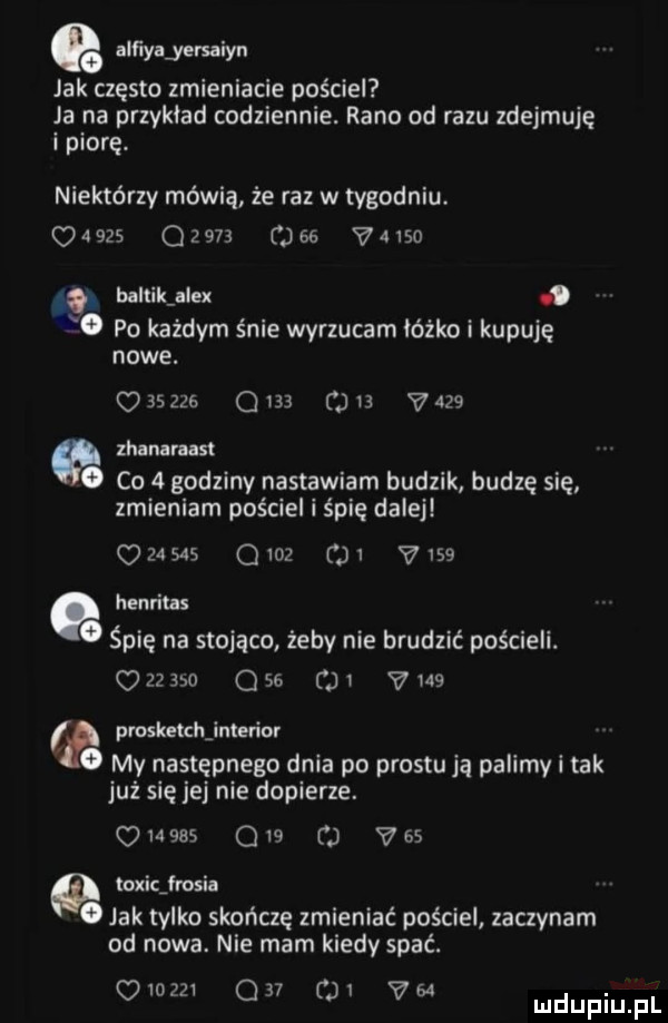 eo alﬁyljevuiyn jak często zmieniacie pościel ja na przyklad codziennie. rano od razu zdejmuję i piorę. niektórzy mówią że raz w tygodniu.                 viso baltikjle.    po każdym śnie wyrzucam łóżko i kupuję nowe.        qin     v    zhanaraast   co   godziny nastawiam budzik budzę się zmieniam pościel i śpię dalej       o     i v    henritus. śpię na stojąco żeby nie brudzić pościeli.           o  v    pruskełchjnterior o my następnego dnia po prestu ją palimy i tak już się jej nie dopierze.            vhs   toxicjrosia   jak tylko skończę zmieniać pościel zaczynam od nowa. nie mam kiedy spać. oiozzi q   o v