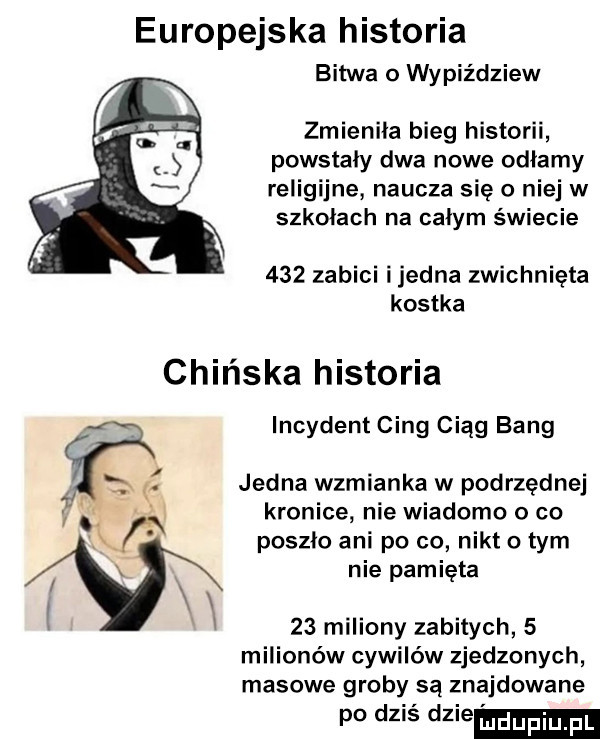 europejska historia bitwa o wypiździew zmieniła bieg historii powstały dwa nowe odłamy religijne naucza się o niej w szkołach na całym świecie     zabici ijedna zwichnięta kostka chińska historia incydent cing ciąg bing jedna wzmianka w podrzędnej kronice nie wiadomo o co poszło ani po co nikt o tym nie pamięta    miliony zabitych   milionów cywilów zjedzonych masowe groby są znajdowane po dziś dmie