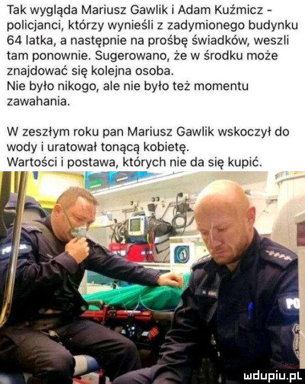 tak wygląda mariusz gawlik i adam kuźmicz policjanci którzy wynieśli z zadymionego budynku    latka a następnie na prośbę świadków weszli tam ponownie. sugerowano że w środku może znajdować się kolejna osoba. nie bylo nikogo ale nie bylo też momentu zawahania. w zeszlym roku pan mariusz gawlik wskoczył do wody i uratowal tonącą kobietę. wartości i postawa których nie da się kupić
