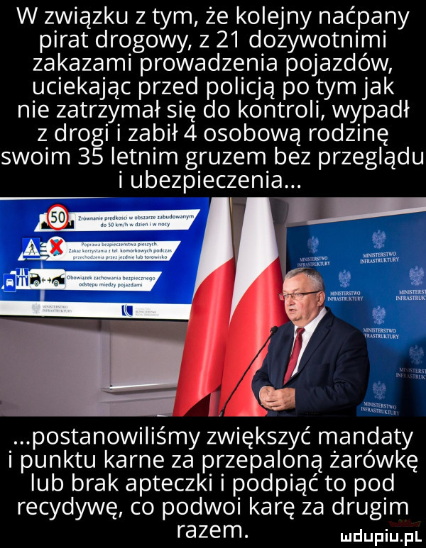 w związku z tym że kolejny naćpany pirat drogowy z    dozywotnimi zakazami prowadzenia pojazdów uciekając przed policją po tym jak nie zatrzymał się do kontroli wypadł z drogi i zabił   osobową rodzinę swoim    letnim gruzem bez przeglądu i ubezpieczenia. postanowiliśmy zwiększyć mandaty piunktu karne za przepaloną żarówkę lub brak apteczki podpiąć to pod recydywę co podwoi karę za drugim razem. mdupiu. pl