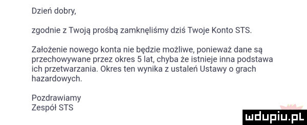 inker dobry zgodne szoką prośbą zamknęhśmy dziś twala konto srs zamzenle nowego koma me będzie mozhwe pomewaz dane są przechowywane przez okres   lat chyba ze rsmreye mna podstawa ran przetwarzania. okres ten wynika z ustaleń ustawy o grach hazardowych pozdrawiamy zespór sts