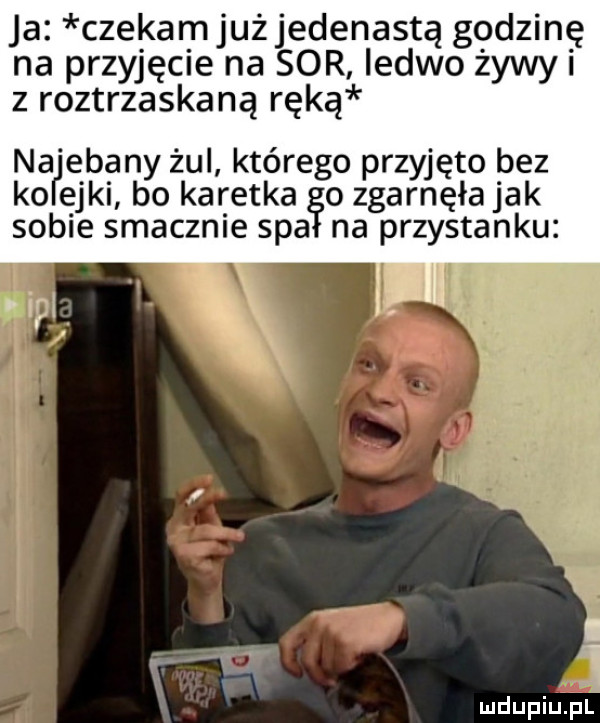 ja czekamjużjedenastą godzinę na przyjęcie na sor ledwo żywni z roztrzaskaną ręką na elany żul którego przyjęto bez ko edki bo karetka o zgarnęła jak sobie smacznie spa na przystanku l i