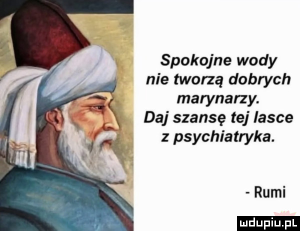 spokojne wody nie tworzą dobrych a marynarzy. daj szansę tej lasce a. z psychiatryka.   rumi ludu iu. l