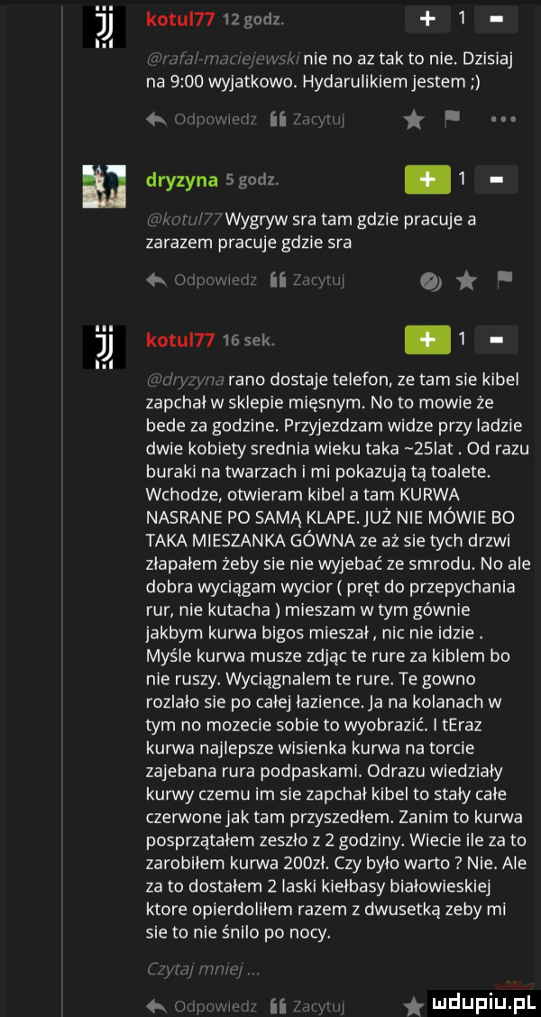 kotu     gnrlz  . abakankami nie no az tak to nie. dzisiaj na  .    wyjatkowo hydarulikiem jestem q ij ii j. drezyna sgorlz.   wygryw sra tam gdzie pracuje a zarazem pracuje gdzie sra i ir a kozul      wt. abakankami   rano dostaje telefon ze tam sie kibel zapchal w sklepie mięsnym. no to mowie ze bede za godzine. przyjezdzam widze przy ladzie dwie kobiety srednia wieku taka   ikt. od razu buraki na twarzach i mi pokazują tą toalete. wchodze otwieram kibel a tam kurwa nasrane po samą klapejuż nie mewie bo taka mieszanka gówna ze aż sie tych drzwi zlapalem zeby sie nie wyjebac ze smrodu. no ale dobra wyciągam wycior pręt do przepychania rur nie kutacha mieszam w tym gównie jakbym kurwa bigos mieszal nic nie idzie. maśle kurwa musze zając te rure za kiblem bo nie ruszy. wyciągnalem te rure. te gowno rozlalo sie po calej lazience. ja na kolanach w tym no mozecie sobie to wyobrazić. i teraz kurwa najlepsze wisienka kurwa na torcie zajebana rura podpaskami. obrazu wiedzialy kurwy czemu im sie zapchal kibel to staly cale czerwone jak tam przyszedlem. zanim to kurwa posprzątałem zeszlo z   godziny. wiecie ile za to zarobilem kurwa    zl. czy bylo warto nie. ale za to dostalem   laski kielbasy białowieskiej ktore opierdolilem razem z dwusetka zeby mi sie to nie s nelo po nocy. abakankami ii mdupiupl