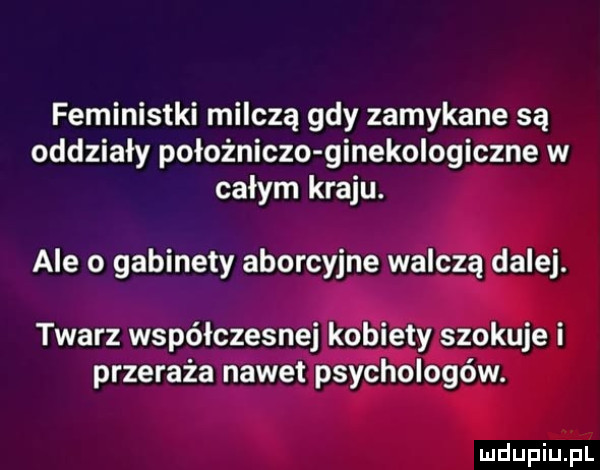 feministki milczą gdy zamykane są oddziały położniczo ginekologiczne w całym kraju. ale o gabinety aborcyjne walczą dalej. twarz współczesnej kobiety szokuje i przeraża nawet psychologów