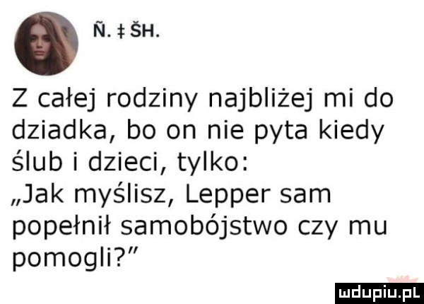 n śh. z całej rodziny najbliżej mi do dziadka bo on nie pyta kiedy ślub i dzieci tylko jak myślisz lepper sam popełnił samobójstwo czy mu pomogli