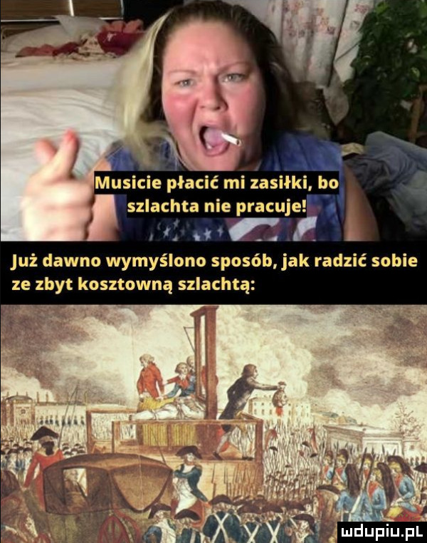 musicie płacić mi zasiłki bo szlachta nie pracuje. abakankami wf już dawno wymyślono sposób jak radzić sobie ze zbyt kosztowną szlachtą w