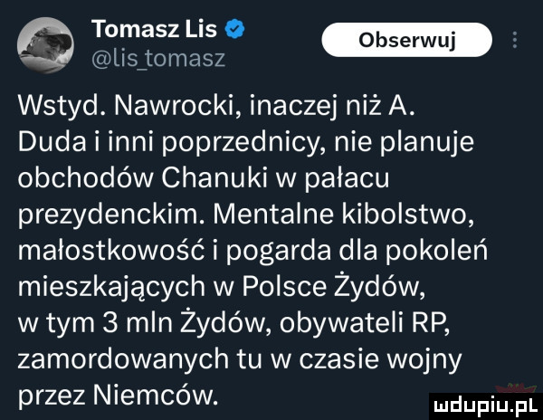 musa m lisjomasz wstyd. nawrocki inaczej niż a. duda i inni poprzednicy nie planuje obchodów chanuki w palacu prezydenckim. mentalne kibolstwo małostkowość i pogarda dla pokoleń mieszkających w polsce żydów wtem   mln żydów obywateli rp zamordowanych tu w czasie wojny przez niemców. dufqul