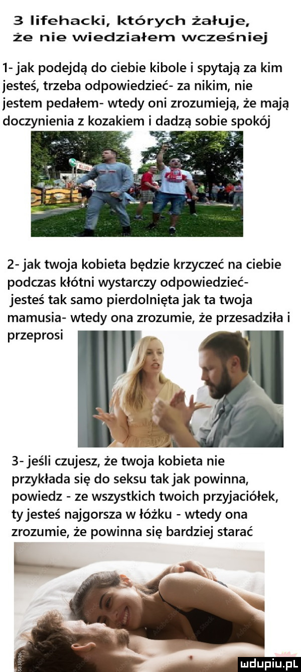 iifehacki których żałuje że nie wiedziałem wcześniej   jak podejdą do ciebie kibole i spytają za kim jesteś trzeba odpowiedzieć za nikim nie jestem pedałem wtedy oni zrozumieją że mają doczynienia z kozakiem i dadza sobie spokój   jak twoja kobieta będzie krzyczeć na ciebie podczas kłótni wystarczy odpowiedzieć jesteś tak samo pierdolnięta jak ta twoja mamusia wtedy ona zrozumie że przesadziła i przeprosi   jeśli czujesz że twoja kobieta nie przykłada się do seksu takjak powinna powiedz ze wszystkich twoich przyjaciółek tyjesteś najgorsza w łóżku wtedy ona zrozumie że powinna się bardziej starać
