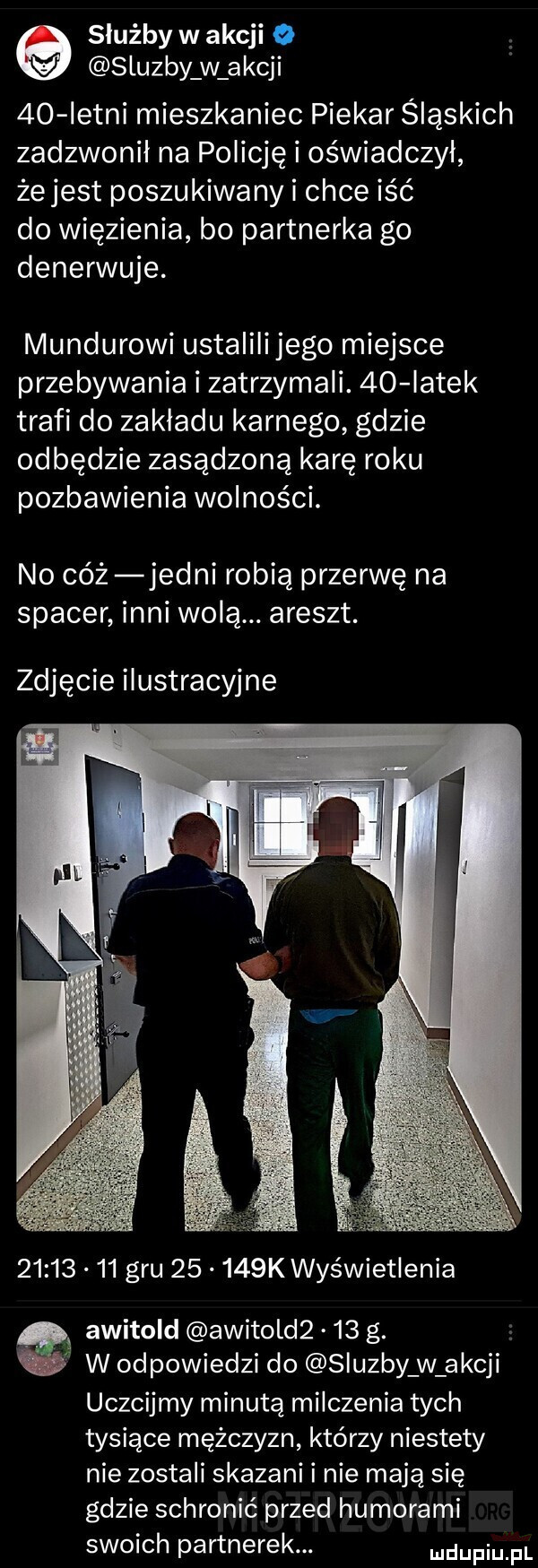 służby w akcji   sluzby w akcji    istni mieszkaniec piekar śląskich zadzwonił na policję i oświadczył żejest poszukiwany i chce iść do więzienia bo partnerka go denerwuje. mundurowi ustalilijego miejsce przebywania i zatrzymali.    iatek trafi do zakładu karnego gdzie odbędzie zasądzoną karę roku pozbawienia wolności. no cóż jedni robią przerwę na spacer inni wolą. areszt. zdjęcie ilustracyjne          gru       k wyświetlenia. awitold awitold     g. w w odpowiedzi do sluzby w akcji uczcijmy minutą milczenia tych tysiące mężczyzn którzy niestety nie zostali skazani i nie mają się gdzie schronić przed humorami swoich partnerek. ludupiu il