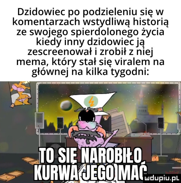dzikowiec po podzieleniu się w komentarzach wstydliwą hi sto reą ze swojegq spierdolonego życia kiedy ney dzidowiecją zescreenował zrobił z n ej mema który stał się viralem na głównej na kilka tygodni. n kurwa jego mnćmdupiu pl
