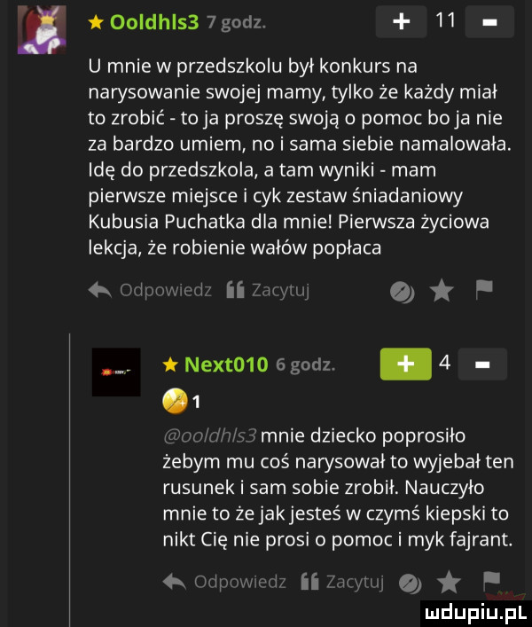 i   ldhls  goclz    u mnie w przedszkolu był konkurs na narysowanie swojej mamy tylko że każdy miał to zrobić toja proszę swoją pomoc boja nie za bardzo umiem no i sama siebie namalowała. idę do przedszkola a tam wyniki mam pierwsze miejsce i cyk zestaw śniadaniowy kubusia puchatka dla mnie pierwsza życiowa lekcja że robienie wałów popłaca     h wcir unią. a nextmoagodz.     x fanie dziecko poprosiło żebym mu coś nawsowai to wyjebai ten rysunek i sam sobie zrobił. nauczyło mnie to że jakjesteś w czymś kiepski to nikt cię nie prosi o pomoc i myk fajrant.   r iw i ii
