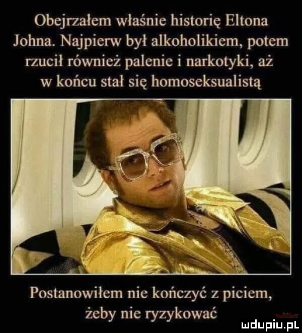 obejrzałem właśnie historię eltona johna. najpierw był alkoholikiem potem rzucil również palenie i narkotyki aż w końcu stał się homoseksualistą postanowiłem nie kończyć z piciem żeby nie ryzykować mduplu pl
