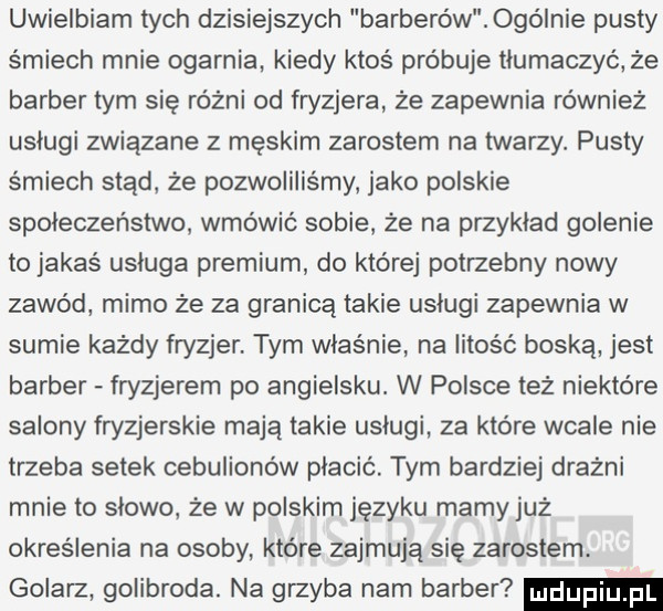 uwielbiam tych dzisiejszych barberów ogólnie pusty śmiech mnie ogarnia kiedy ktoś próbuje tłumaczyć że barber tym się różni od fryzjera że zapewnia również uslugi związane z męskim żarostem na twarzy. pusty śmiech stąd że pozwoliliśmy jako polskie społeczeństwo wmówić sobie że na przyklad golenie to jakaś usluga premium do której potrzebny nowy zawód mimo że za granicą takie uslugi zapewnia w sumie każdy fryzjer. tym właśnie na litość boska jest barber fryzjerem po angielsku. w polsce też niektóre salony fryzjerskie mają takie uslugi za które wcale nie trzeba setek cebulionów płacić. tym bardziej drażni mnie to slowo że w polskim języku mamy już określenie na osoby które zajmują się zarostem. golarz golibroda. na grzyba nam barber