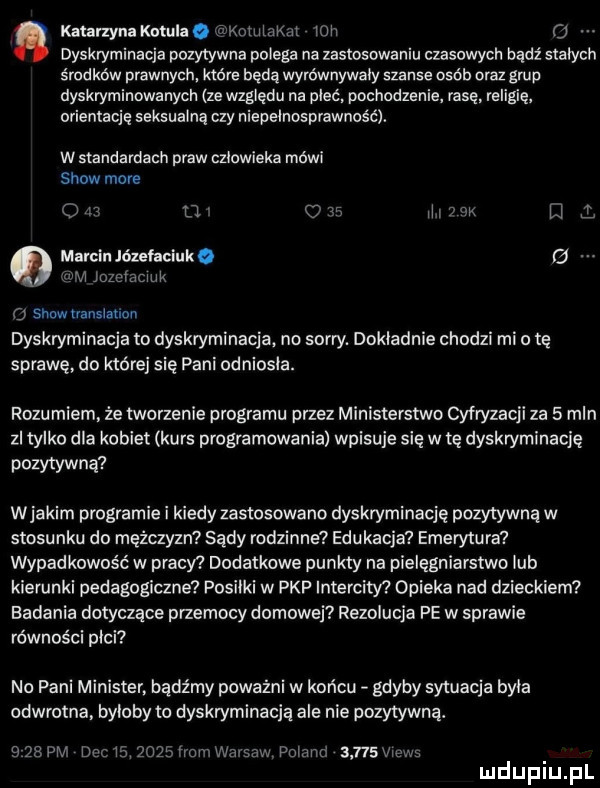 katarzyna kotula akoiniaknr ich o dyskryminacja pozytywna polega na zastosowaniu czasowych bądź stałych środków prawnych. które będą wymwnywaiy szanse osób om grup dyskryminowanych ze względu na pleć pochodzenie rasę. religię orientację seksualną czy niepełnosprawność. w standardach praw człowieka mówi show more o w l    ar. iii nk m   marcin józełaciuko g ji iochacnik o showuansiatlon dyskryminacja to dyskryminacja no sorry. dokładnie chodzi mio tę sprawę do które się pani odniosła. rozumiem. że marzenie programu przez ministerstwo cyfryzacji za   mln zl tylko dla kobiet kurs programowania wpisuje się w tę dyskryminację pozytywną wjakim programie i kiedy zastosowano dyskryminację pozytywną w stosunku do mężczyzn sady rodzinne edukacja emerytura wypadkowos ć w pracw dodatkowe punkty na pielęgniarstwo lub kierunki pedagogiczne posiłki w pkp intercity opieka nad dzieckiem badania dotyczące przemocy domowej rezolucja pe w sprawie równości płci no pani minister. bądźmy poważni w końcu gdyby sytuacja byka odwrotna. byłoby to dyskryminacją ale nie pozytywną. sżspm denis     fromean pcimia      vienl. luduplu pl