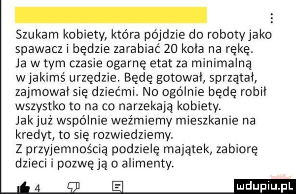 szukam kobiety która pójdzie do robotyjako spawacz i będzie zarabiać    koła na rękę. ja w tym czasie ogarnę etat za minimalną w jakimś urzędzie. będę gotował sprzątał zajmował się dziećmi. no ogólnie będę robił wszystko to na co narzekają kobiety. jak już wspólnie weźmiemy mieszkanie na kredyt to się rozwiedziemy. z przyjemnością podzielę majątek zabiorę dzieci i pozwę ją o alimenty
