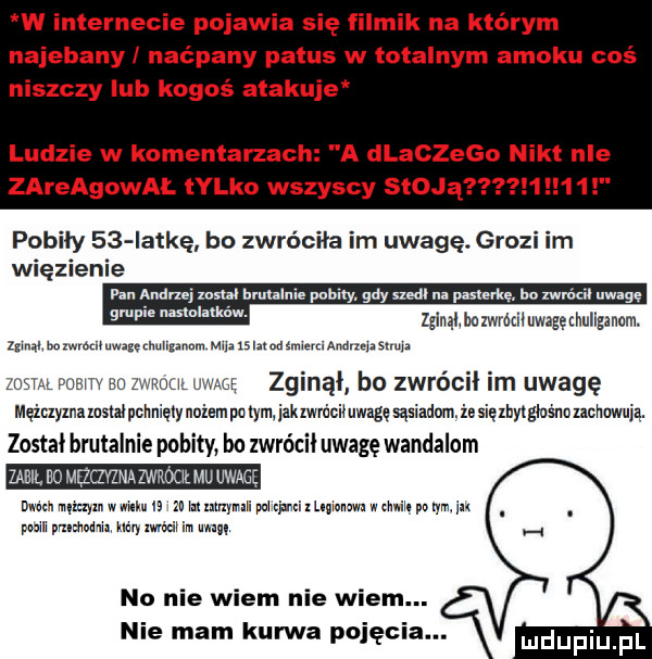 w internecie pojawia się filmik na którym najebany naćpany pagus w totalnym amoku coś niszczy lub kogoś atakuje ludzie w komentarzach a dlaczego nikt nie zareagowal lalko wszyscy stqu pobiły    iat-ę bo zwróciła im uwagę. grozi im więzienie brutalnie paci y ay szedl m. paﬂerk bo zwu xa uwage   um bezwmziiuwagęnhuligmnm. m. w md   mudém amand masowa zew msw bu zwnou mag zginął bo zwrócił im uwagę mir zymmm wiaty niempocymjakzwmcnuwagęsąsmdumiesięzhyzgiuśnmcnmią. został brutalnie pobity bu zwrócił uwagę wandalom man no mqqvżmazwrmł mu uwagę uwm mmm www. i za mmnymh mm m uwm gm. yam m pom ian mm mm mm im unum no nie wiem nie wiem nie mam kurwa pojęci