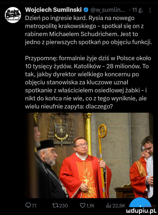 wojciech sumlinskl o w sumlin.    g. dzień po ingresie kard. rysia na nowego metropolitę krakowskiego spotkał się on   rabinem michaelem schudrichem. jest to jedno z pierwszych spotkań po objęciu funkcji. przypomnę formalnie żyje dziś w polsce okolo    tysięcy żydów. katolików    milionów. to tak jakby dyrektor wielkiego koncernu po objęciu stanowiska za kluczowe uznal spotkanie z właścicielem osiedlowej żabki i nikt do końca nie wie co złego wyniknie ale wielu nieufnie zapyta dlaczego i i o   t     o    k i     k mduplu pl