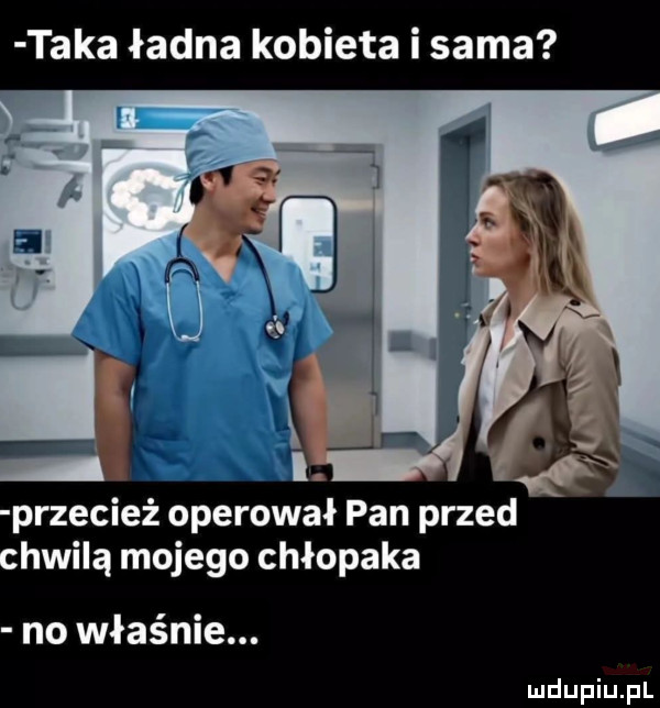 taka ładna kobieta i sama przecież operował pan przed chwilą mojego chłopaka no właśnie