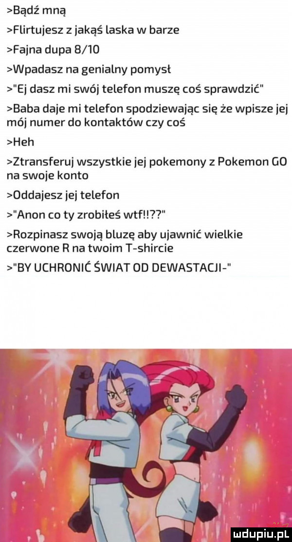 bądź mną flirtujesz z jakąś laska w barze faena dupa      wpadasz na genialny pomysl ei dasz mi swój telefon muszę coś sprawdzić baba daje mi telefon spodziewając sie że wpisze ici mój numer do kontaktów czy coś heh ztransferuj wszystkie ici pokemony z pokemon go na swoje konto oddajesz ibj telefon agon co ty zrobiłeś wtf rozpinasz swoją bluze aby ujawnić wielkie czerwone r na twoim t shircie bv uchronic świat od dewastacjl