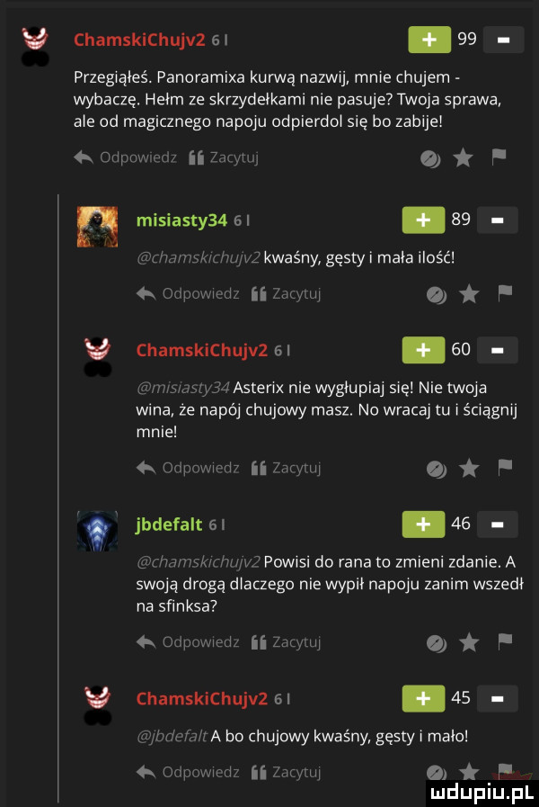 chamskichujvz  .    przegwąleś. panoramixa kanną nazwij mnie chujem wybacze. hełm ze skrzydełkami nie pasuje twoja sprawa ale od magicznego napoju odpierdo się bo zabije    misiasty   i    uj kwaśny gęsty i mała ilość   mmm n   oflpmmdz ii zwvmu v chamskichujvzal eu wfsw ﬂd astenx nie wygmpiaj się nie twoja wina że napój chujowy masz. no wracaj tu iścwągmj mnie    mm w ii tw w a f jbdefalt      mnwmmc powisi do rana to zmieni zdanie. a swoją drogą dlaczego nie wypił napoju zanim wszedł na sﬁnksa     war ii w o f v chamskichujvzsl      wa bo chujowy kwaśny gęsty i mało mm ii mm o f