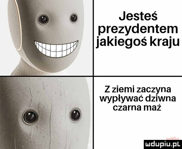 jesteś prezydentem jakiegoś kraju z ziemi zaczyna wypływac dziwna czarna maź ludu iu. l