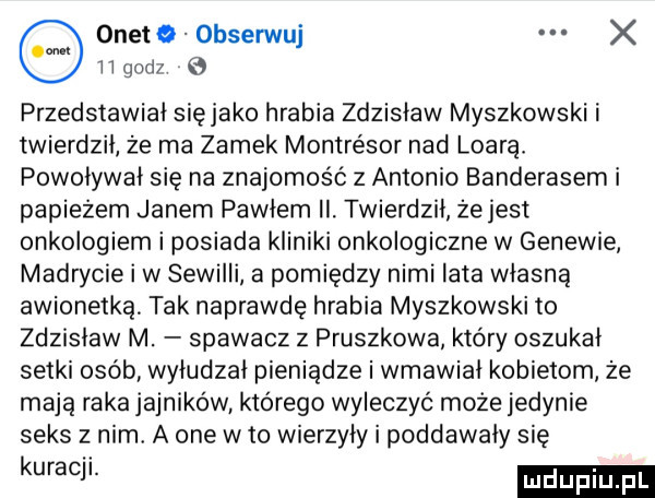 onetq obserwuj x iigodz przedstawiał sięjako hrabia zdzisław myszkowski i twierdził że ma zamek montresor nad loara powoływał się na znajomość   antonio banderasem i papieżem janem pawłem ii twierdził że jest onkologiem i posiada kliniki onkologiczne w genewie madrycie i w sewilli a pomiędzy nimi lata własną awionetką tak naprawdę hrabia myszkowski to zdzislaw m. spawacz z pruszkowa który oszukał setki osób wyłudzał pieniądze i wmawial kobietom że mają raka jajników którego wyleczyć może jedynie seks z nim a one w to wierzyły i poddawały sie kum