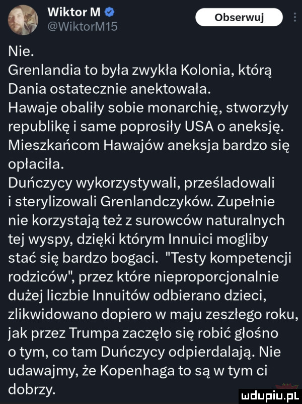 www ww ktoeri   nie. grenlandia to byla zwykla kolonia którą dania ostatecznie anektowała. hawaje obaliły sobie monarchię stworzyły republikę i same poprosily usa o aneksję. mieszkańcom hawajów aneksja bardzo się opłaciła. duńczycy wykorzystywali prześladowali i sterylizowali grenlandczyków. zupełnie nie korzystają też z surowców naturalnych tej wyspy dzięki którym innuici mogliby stać się bardzo bogaci. testy kompetencji rodziców przez które nieproporcjonalnie dużej liczbie innuitów odbierano dzieci zlikwidowano dopiero w maju zeszlego roku jak przez trumpa zaczęło się robić głośno o tym co tam duńczycy odpierdalają. nie udawajmy że kopenhaga to są w tym ci dobrzy. ludupiu il