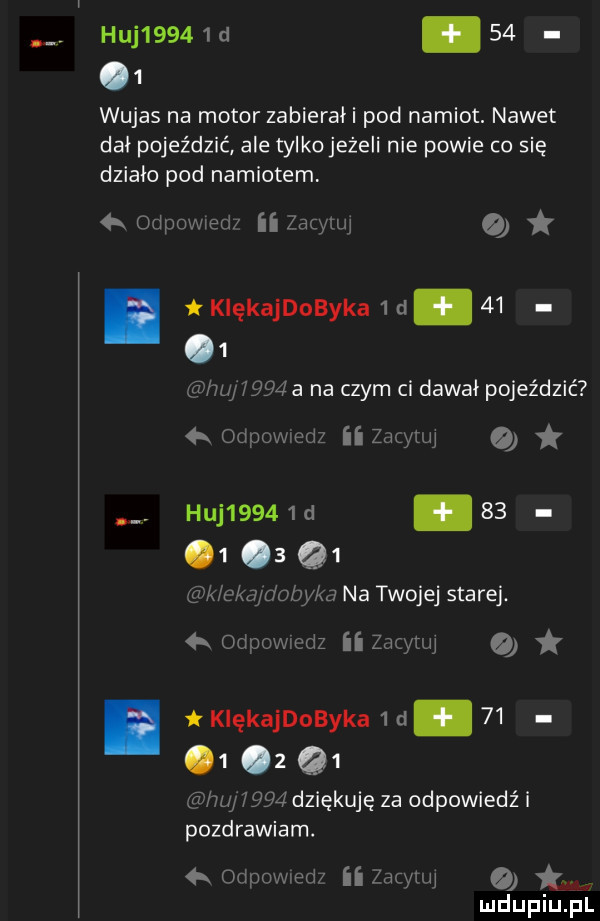 huj     d.      wujas na motor zabierah pod namiot. nawet dał pojeździć ale tylkojeżeli nie powie co się działa pod namiotem orłpowwed ii lag zuj  l      a na czym ci dawał pojeździć   odpowedz ii zugyuu o. huj     d        q  k clą dubika na twojej saa rej.  k odpowmdz ii zio iw. tkiękajdobyka          z q  ﬂux w   dziękuję za odpowiedź i pozdrawiam. odpnwxedz ii me   tym