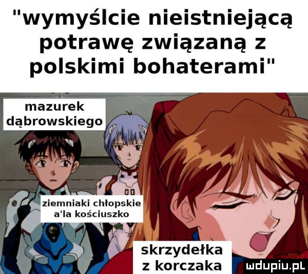 wymyślcie nieistniejącą potrawę związaną z polskimi bohaterami mazurek dąbrowskiego w ziemniaki chłopskie a la kościuszko skrzyd elka z korczaka udupiu p