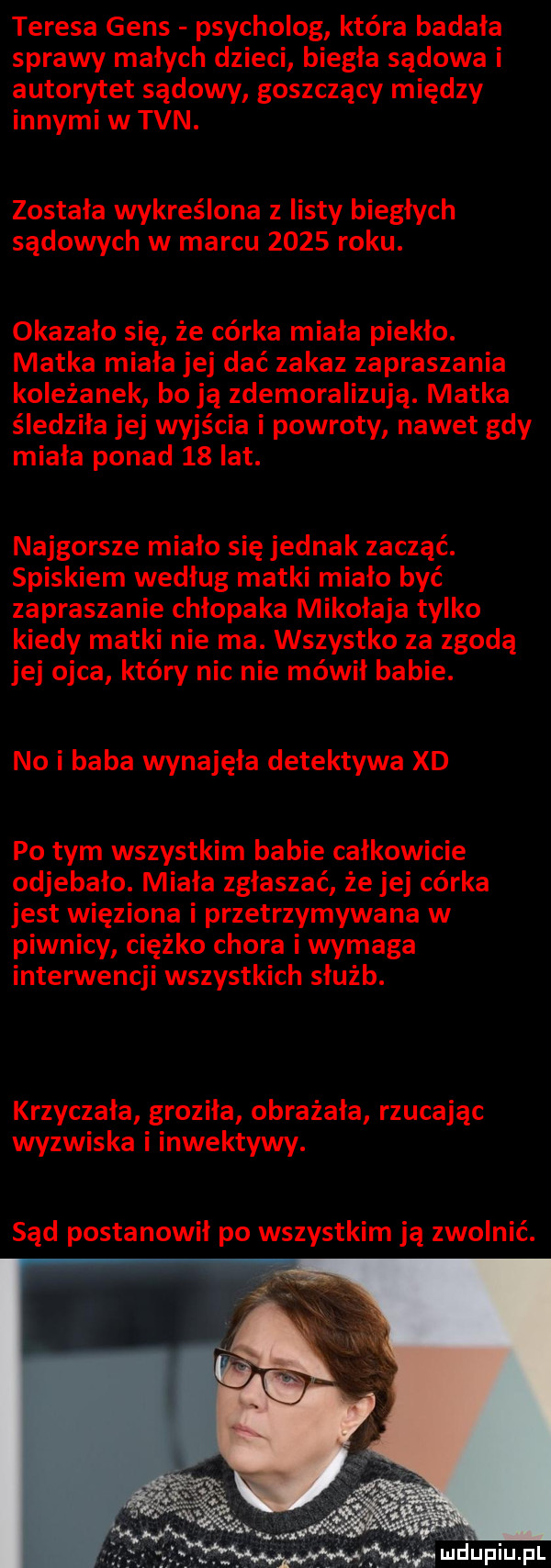 teresa gees psycholog która badała sprawy małych dzieci biegła sądowa i autorytet sądowy goszczący między innymi w tvn. została wykreślona z listy biegłych sądowych w marcu      roku. okazało się że córka miała piekło. matka miała jej dać zakaz zapraszania koleżanek bo ją zdemoralizują. matka śledziła jej wyjścia i powroty nawet gdy miała ponad    lat. najgorsze miało się jednak zacząć. spiskiem według matki miało być zapraszanie chłopaka mikołaja tylko kiedy matki nie ma. wszystko za zgodą jej ojca który nic nie mówił babie. no i baba wynajęła detektywa xd po tym wszystkim babie całkowicie odjebało. miała zgłaszać że jej córka jest więziona i przetrzymywana w piwnicy ciężko chora i wymaga interwencji wszystkich służb. krzyczała groziła obrażała rzucając wyzwiska i inwektywy. sąd postanowił po wszystkim ją zwolnić. lucłupiu pl