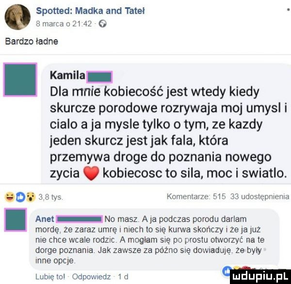 spotted madka and tam   mama a      o bardzo ładne. kamila dla mnie kobiecość jest wtedy kiedy skurcze porodowe rozrywaja moj umysl i cialo aja mysle tylko o tym ze kazdy jeden skurczjestjak fala która przemywa droge do poznania nowego zycia. kobiecosc to sila. moc i swiatlo. o.   a w komentarze        udostepmema i anet no masz ala podczas porodu darlam mordę ze zaraz umrę niech w się kurwa skończy ze ja juz me chce wcale rodząc a mogłam me po prestu olwoqyrl na te gorce poznania jak zawsze za późno sue ddu laduje ze były nie opcje w wm mm