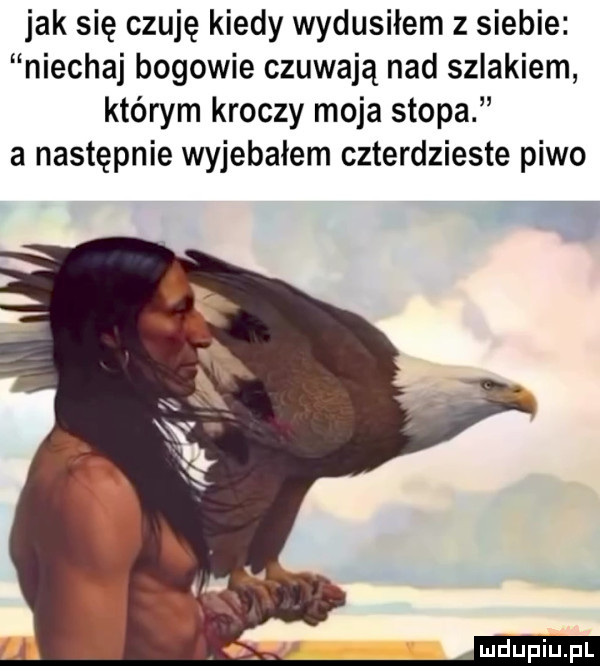 jak się czuję kiedy wydusilem z siebie niechaj bogowie czuwają nad szlakiem którym kroczy moja stopa a następnie wyjebałem czterdzieste piwo