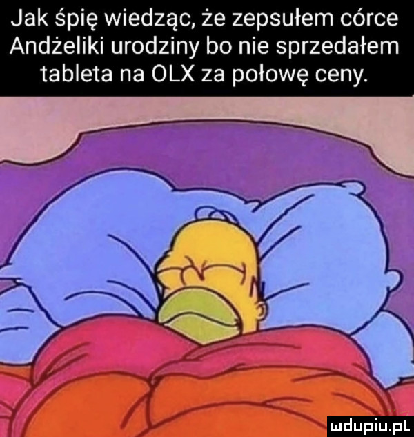 jak śpię wiedząc że zepsułem córce andżeliki urodziny bo nie sprzedałem tableta na olx za połowę ceny. ludu iu. l