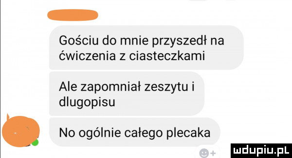 gościu do mnie przyszedł na ćwiczenia z ciasteczkami ale zapomniał zeszytu i dlugopisu no ogólnie całego plecaka ludu iu. l