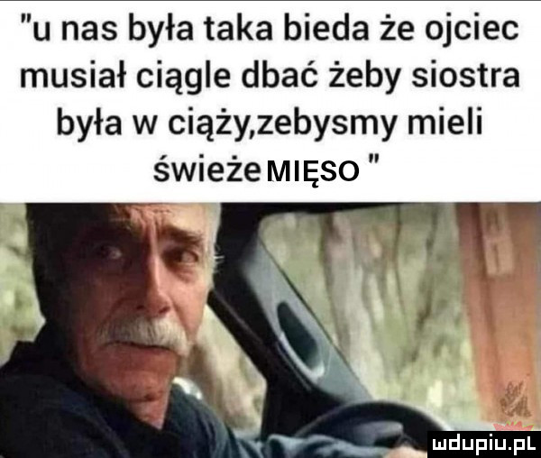 u nas była taka bieda że ojciec musiał ciągle dbać żeby siostra była w ciąży zebysmy mieli świeże mięso